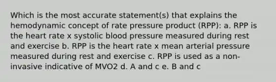 Which is the most accurate statement(s) that explains the hemodynamic concept of rate pressure product (RPP): a. RPP is <a href='https://www.questionai.com/knowledge/kya8ocqc6o-the-heart' class='anchor-knowledge'>the heart</a> rate x systolic <a href='https://www.questionai.com/knowledge/kD0HacyPBr-blood-pressure' class='anchor-knowledge'>blood pressure</a> measured during rest and exercise b. RPP is the heart rate x mean arterial pressure measured during rest and exercise c. RPP is used as a non-invasive indicative of MVO2 d. A and c e. B and c