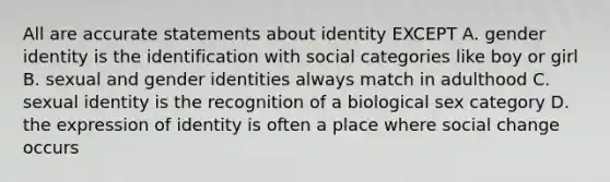 All are accurate statements about identity EXCEPT A. <a href='https://www.questionai.com/knowledge/kyhXSBYVgx-gender-identity' class='anchor-knowledge'>gender identity</a> is the identification with social categories like boy or girl B. sexual and gender identities always match in adulthood C. sexual identity is the recognition of a biological sex category D. the expression of identity is often a place where social change occurs