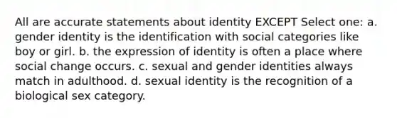 All are accurate statements about identity EXCEPT Select one: a. gender identity is the identification with social categories like boy or girl. b. the expression of identity is often a place where social change occurs. c. sexual and gender identities always match in adulthood. d. sexual identity is the recognition of a biological sex category.