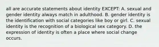 all are accurate statements about identity EXCEPT: A. sexual and <a href='https://www.questionai.com/knowledge/kyhXSBYVgx-gender-identity' class='anchor-knowledge'>gender identity</a> always match in adulthood. B. gender identity is the identification with social categories like boy or girl. C. sexual identity is the recognition of a biological sex category. D. the expression of identity is often a place where social change occurs.