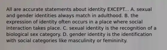 All are accurate statements about identity EXCEPT... A. sexual and gender identities always match in adulthood. B. the expression of identity often occurs in a place where social interaction takes place. C. sexual identity is the recognition of a biological sex category. D. gender identity is the identification with social categories like masculinity or femininity.