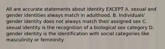 All are accurate statements about identity EXCEPT A. sexual and gender identities always match in adulthood. B. Individuals' <a href='https://www.questionai.com/knowledge/kyhXSBYVgx-gender-identity' class='anchor-knowledge'>gender identity</a> does not always match their assigned sex C. sexual identity is the recognition of a biological sex category D. gender identity is the identification with social categories like masculinity or femininity