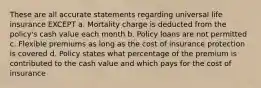 These are all accurate statements regarding universal life insurance EXCEPT a. Mortality charge is deducted from the policy's cash value each month b. Policy loans are not permitted c. Flexible premiums as long as the cost of insurance protection is covered d. Policy states what percentage of the premium is contributed to the cash value and which pays for the cost of insurance