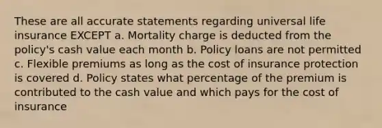 These are all accurate statements regarding universal life insurance EXCEPT a. Mortality charge is deducted from the policy's cash value each month b. Policy loans are not permitted c. Flexible premiums as long as the cost of insurance protection is covered d. Policy states what percentage of the premium is contributed to the cash value and which pays for the cost of insurance