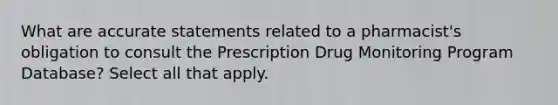 What are accurate statements related to a pharmacist's obligation to consult the Prescription Drug Monitoring Program Database? Select all that apply.