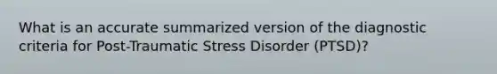 What is an accurate summarized version of the diagnostic criteria for Post-Traumatic Stress Disorder (PTSD)?