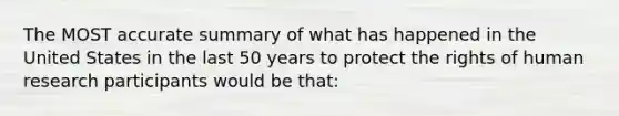 The MOST accurate summary of what has happened in the United States in the last 50 years to protect the rights of human research participants would be that: