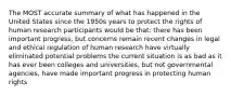 The MOST accurate summary of what has happened in the United States since the 1950s years to protect the rights of human research participants would be that: there has been important progress, but concerns remain recent changes in legal and ethical regulation of human research have virtually eliminated potential problems the current situation is as bad as it has ever been colleges and universities, but not governmental agencies, have made important progress in protecting human rights