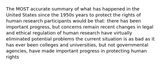 The MOST accurate summary of what has happened in the United States since the 1950s years to protect the rights of human research participants would be that: there has been important progress, but concerns remain recent changes in legal and ethical regulation of human research have virtually eliminated potential problems the current situation is as bad as it has ever been colleges and universities, but not governmental agencies, have made important progress in protecting human rights