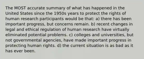 The MOST accurate summary of what has happened in the United States since the 1950s years to protect the rights of human research participants would be that: a) there has been important progress, but concerns remain. b) recent changes in legal and ethical regulation of human research have virtually eliminated potential problems. c) colleges and universities, but not governmental agencies, have made important progress in protecting human rights. d) the current situation is as bad as it has ever been.