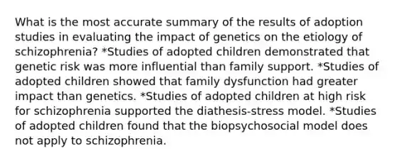 What is the most accurate summary of the results of adoption studies in evaluating the impact of genetics on the etiology of schizophrenia? *Studies of adopted children demonstrated that genetic risk was more influential than family support. *Studies of adopted children showed that family dysfunction had greater impact than genetics. *Studies of adopted children at high risk for schizophrenia supported the diathesis-stress model. *Studies of adopted children found that the biopsychosocial model does not apply to schizophrenia.