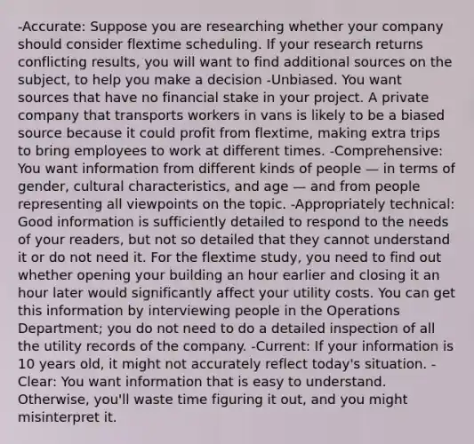 -Accurate: Suppose you are researching whether your company should consider flextime scheduling. If your research returns conflicting results, you will want to find additional sources on the subject, to help you make a decision -Unbiased. You want sources that have no financial stake in your project. A private company that transports workers in vans is likely to be a biased source because it could profit from flextime, making extra trips to bring employees to work at different times. -Comprehensive: You want information from different kinds of people — in terms of gender, cultural characteristics, and age — and from people representing all viewpoints on the topic. -Appropriately technical: Good information is sufficiently detailed to respond to the needs of your readers, but not so detailed that they cannot understand it or do not need it. For the flextime study, you need to find out whether opening your building an hour earlier and closing it an hour later would significantly affect your utility costs. You can get this information by interviewing people in the Operations Department; you do not need to do a detailed inspection of all the utility records of the company. -Current: If your information is 10 years old, it might not accurately reflect today's situation. -Clear: You want information that is easy to understand. Otherwise, you'll waste time figuring it out, and you might misinterpret it.