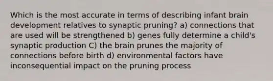 Which is the most accurate in terms of describing infant brain development relatives to synaptic pruning? a) connections that are used will be strengthened b) genes fully determine a child's synaptic production C) the brain prunes the majority of connections before birth d) environmental factors have inconsequential impact on the pruning process