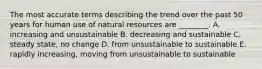 The most accurate terms describing the trend over the past 50 years for human use of natural resources are ________. A. increasing and unsustainable B. decreasing and sustainable C. steady state, no change D. from unsustainable to sustainable E. rapidly increasing, moving from unsustainable to sustainable