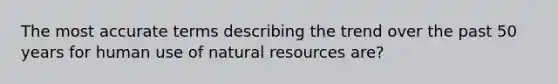 The most accurate terms describing the trend over the past 50 years for human use of <a href='https://www.questionai.com/knowledge/k6l1d2KrZr-natural-resources' class='anchor-knowledge'>natural resources</a> are?