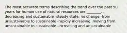 The most accurate terms describing the trend over the past 50 years for human use of natural resources are ________. -decreasing and sustainable -steady state, no change -from unsustainable to sustainable -rapidly increasing, moving from unsustainable to sustainable -increasing and unsustainable