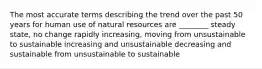 The most accurate terms describing the trend over the past 50 years for human use of natural resources are ________ steady state, no change rapidly increasing, moving from unsustainable to sustainable increasing and unsustainable decreasing and sustainable from unsustainable to sustainable