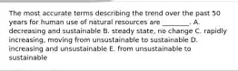 The most accurate terms describing the trend over the past 50 years for human use of natural resources are ________. A. decreasing and sustainable B. steady state, no change C. rapidly increasing, moving from unsustainable to sustainable D. increasing and unsustainable E. from unsustainable to sustainable