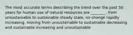 The most accurate terms describing the trend over the past 50 years for human use of natural resources are ________. from unsustainable to sustainable steady state, no change rapidly increasing, moving from unsustainable to sustainable decreasing and sustainable increasing and unsustainable