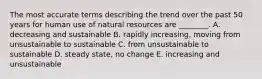 The most accurate terms describing the trend over the past 50 years for human use of natural resources are ________. A. decreasing and sustainable B. rapidly increasing, moving from unsustainable to sustainable C. from unsustainable to sustainable D. steady state, no change E. increasing and unsustainable