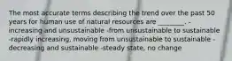 The most accurate terms describing the trend over the past 50 years for human use of natural resources are ________. -increasing and unsustainable -from unsustainable to sustainable -rapidly increasing, moving from unsustainable to sustainable -decreasing and sustainable -steady state, no change