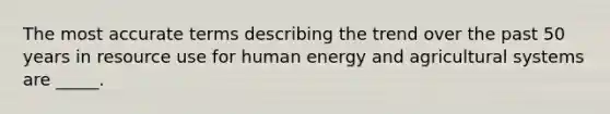 The most accurate terms describing the trend over the past 50 years in resource use for human energy and agricultural systems are _____.