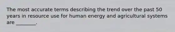 The most accurate terms describing the trend over the past 50 years in resource use for human energy and agricultural systems are ________.