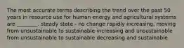 The most accurate terms describing the trend over the past 50 years in resource use for human energy and agricultural systems are ________. steady state - no change rapidly increasing, moving from unsustainable to sustainable increasing and unsustainable from unsustainable to sustainable decreasing and sustainable