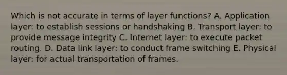 Which is not accurate in terms of layer functions? A. Application layer: to establish sessions or handshaking B. Transport layer: to provide message integrity C. Internet layer: to execute packet routing. D. Data link layer: to conduct frame switching E. Physical layer: for actual transportation of frames.