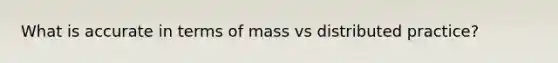 What is accurate in terms of mass vs distributed practice?