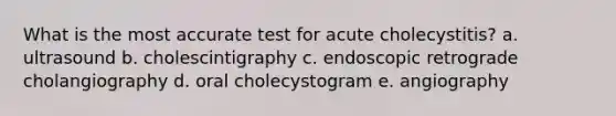 What is the most accurate test for acute cholecystitis? a. ultrasound b. cholescintigraphy c. endoscopic retrograde cholangiography d. oral cholecystogram e. angiography