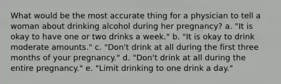 What would be the most accurate thing for a physician to tell a woman about drinking alcohol during her pregnancy? a. "It is okay to have one or two drinks a week." b. "It is okay to drink moderate amounts." c. "Don't drink at all during the first three months of your pregnancy." d. "Don't drink at all during the entire pregnancy." e. "Limit drinking to one drink a day."