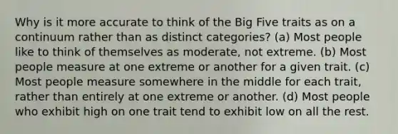 Why is it more accurate to think of the Big Five traits as on a continuum rather than as distinct categories? (a) Most people like to think of themselves as moderate, not extreme. (b) Most people measure at one extreme or another for a given trait. (c) Most people measure somewhere in the middle for each trait, rather than entirely at one extreme or another. (d) Most people who exhibit high on one trait tend to exhibit low on all the rest.