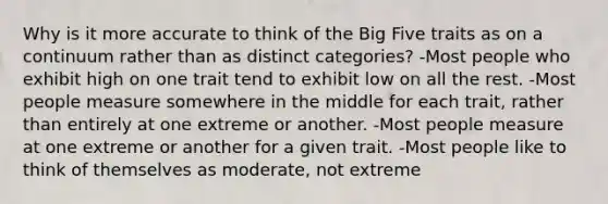 Why is it more accurate to think of the Big Five traits as on a continuum rather than as distinct categories? -Most people who exhibit high on one trait tend to exhibit low on all the rest. -Most people measure somewhere in the middle for each trait, rather than entirely at one extreme or another. -Most people measure at one extreme or another for a given trait. -Most people like to think of themselves as moderate, not extreme