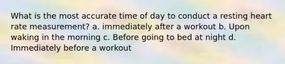 What is the most accurate time of day to conduct a resting heart rate measurement? a. immediately after a workout b. Upon waking in the morning c. Before going to bed at night d. Immediately before a workout