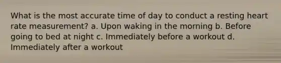 What is the most accurate time of day to conduct a resting heart rate measurement? a. Upon waking in the morning b. Before going to bed at night c. Immediately before a workout d. Immediately after a workout