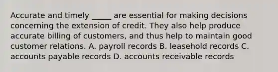 Accurate and timely _____ are essential for making decisions concerning the extension of credit. They also help produce accurate billing of customers, and thus help to maintain good customer relations. A. payroll records B. leasehold records C. accounts payable records D. accounts receivable records