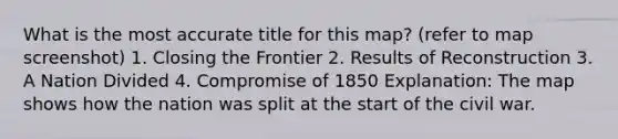 What is the most accurate title for this map? (refer to map screenshot) 1. Closing the Frontier 2. Results of Reconstruction 3. A Nation Divided 4. Compromise of 1850 Explanation: The map shows how the nation was split at the start of the civil war.