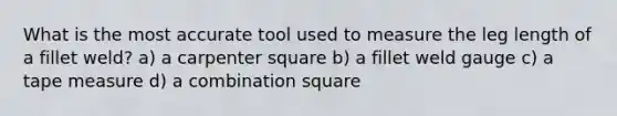 What is the most accurate tool used to measure the leg length of a fillet weld? a) a carpenter square b) a fillet weld gauge c) a tape measure d) a combination square