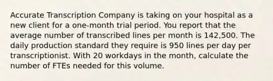 Accurate Transcription Company is taking on your hospital as a new client for a one-month trial period. You report that the average number of transcribed lines per month is 142,500. The daily production standard they require is 950 lines per day per transcriptionist. With 20 workdays in the month, calculate the number of FTEs needed for this volume.