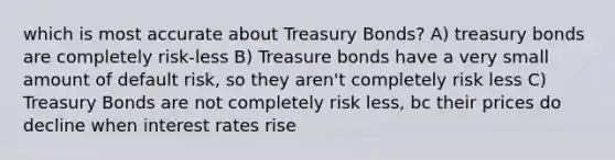 which is most accurate about Treasury Bonds? A) treasury bonds are completely risk-less B) Treasure bonds have a very small amount of default risk, so they aren't completely risk less C) Treasury Bonds are not completely risk less, bc their prices do decline when interest rates rise