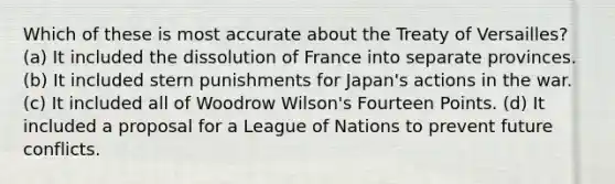 Which of these is most accurate about the Treaty of Versailles? (a) It included the dissolution of France into separate provinces. (b) It included stern punishments for Japan's actions in the war. (c) It included all of Woodrow Wilson's Fourteen Points. (d) It included a proposal for a League of Nations to prevent future conflicts.