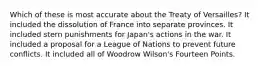 Which of these is most accurate about the Treaty of Versailles? It included the dissolution of France into separate provinces. It included stern punishments for Japan's actions in the war. It included a proposal for a League of Nations to prevent future conflicts. It included all of Woodrow Wilson's Fourteen Points.