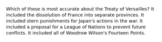 Which of these is most accurate about the Treaty of Versailles? It included the dissolution of France into separate provinces. It included stern punishments for Japan's actions in the war. It included a proposal for a League of Nations to prevent future conflicts. It included all of Woodrow Wilson's Fourteen Points.