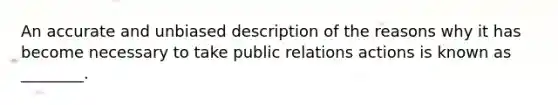 An accurate and unbiased description of the reasons why it has become necessary to take public relations actions is known as ________.