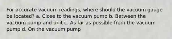 For accurate vacuum readings, where should the vacuum gauge be located? a. Close to the vacuum pump b. Between the vacuum pump and unit c. As far as possible from the vacuum pump d. On the vacuum pump