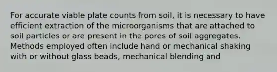 For accurate viable plate counts from soil, it is necessary to have efficient extraction of the microorganisms that are attached to soil particles or are present in the pores of soil aggregates. Methods employed often include hand or mechanical shaking with or without glass beads, mechanical blending and