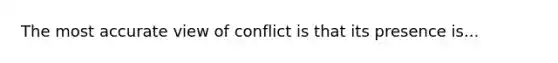 The most accurate view of conflict is that its presence is...