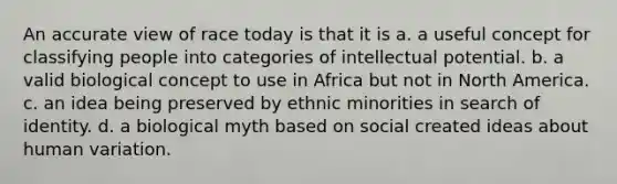 An accurate view of race today is that it is a. a useful concept for classifying people into categories of intellectual potential. b. a valid biological concept to use in Africa but not in North America. c. an idea being preserved by ethnic minorities in search of identity. d. a biological myth based on social created ideas about human variation.