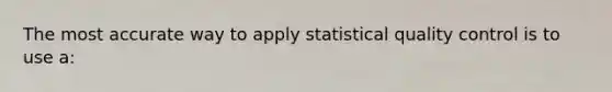 The most accurate way to apply statistical quality control is to use a: